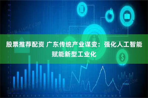 股票推荐配资 广东传统产业谋变：强化人工智能赋能新型工业化