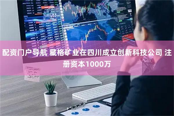 配资门户导航 藏格矿业在四川成立创新科技公司 注册资本1000万