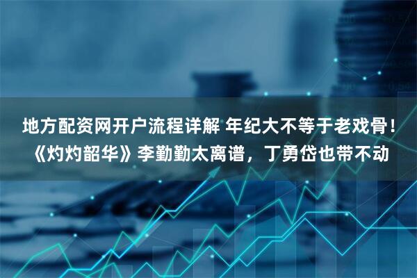 地方配资网开户流程详解 年纪大不等于老戏骨！《灼灼韶华》李勤勤太离谱，丁勇岱也带不动