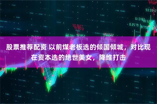 股票推荐配资 以前煤老板选的倾国倾城，对比现在资本选的绝世美女，降维打击