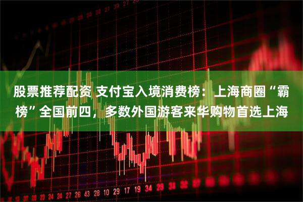 股票推荐配资 支付宝入境消费榜：上海商圈“霸榜”全国前四，多数外国游客来华购物首选上海