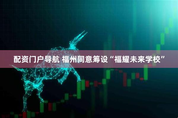配资门户导航 福州同意筹设“福耀未来学校”