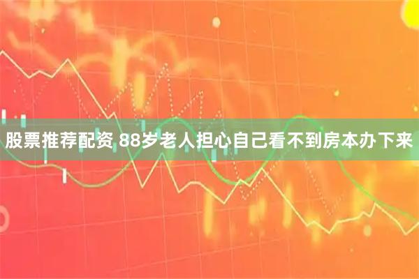 股票推荐配资 88岁老人担心自己看不到房本办下来