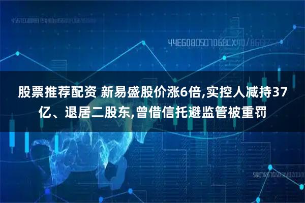 股票推荐配资 新易盛股价涨6倍,实控人减持37亿、退居二股东,曾借信托避监管被重罚