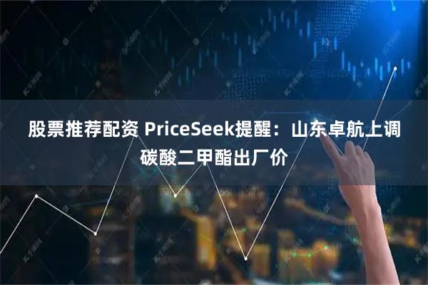 股票推荐配资 PriceSeek提醒：山东卓航上调碳酸二甲酯出厂价