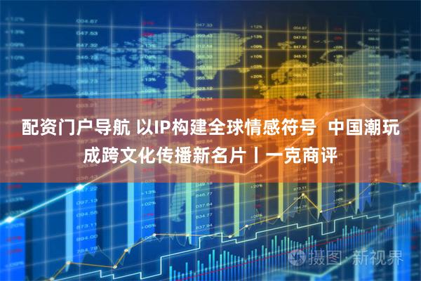 配资门户导航 以IP构建全球情感符号  中国潮玩成跨文化传播新名片丨一克商评