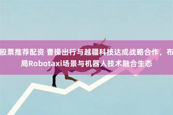 股票推荐配资 曹操出行与越疆科技达成战略合作，布局Robotaxi场景与机器人技术融合生态