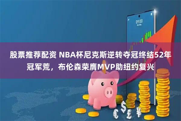 股票推荐配资 NBA杯尼克斯逆转夺冠终结52年冠军荒，布伦森荣膺MVP助纽约复兴