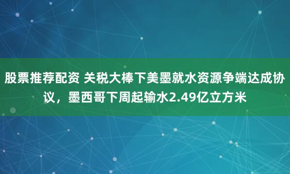 股票推荐配资 关税大棒下美墨就水资源争端达成协议，墨西哥下周起输水2.49亿立方米