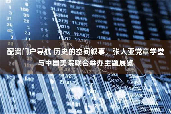 配资门户导航 历史的空间叙事，张人亚党章学堂与中国美院联合举办主题展览
