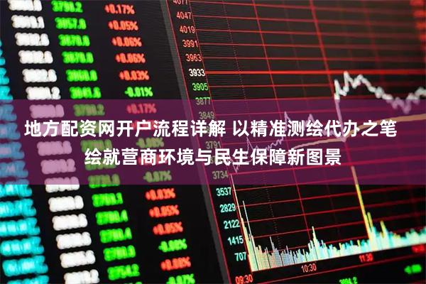 地方配资网开户流程详解 以精准测绘代办之笔 绘就营商环境与民生保障新图景