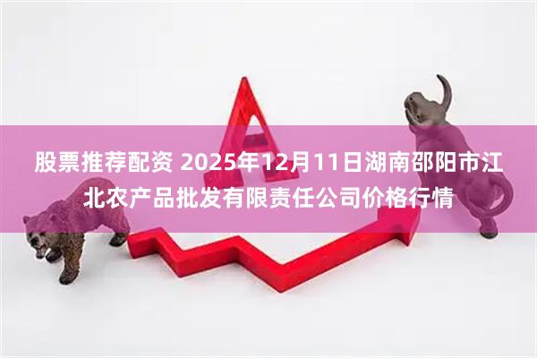 股票推荐配资 2025年12月11日湖南邵阳市江北农产品批发有限责任公司价格行情