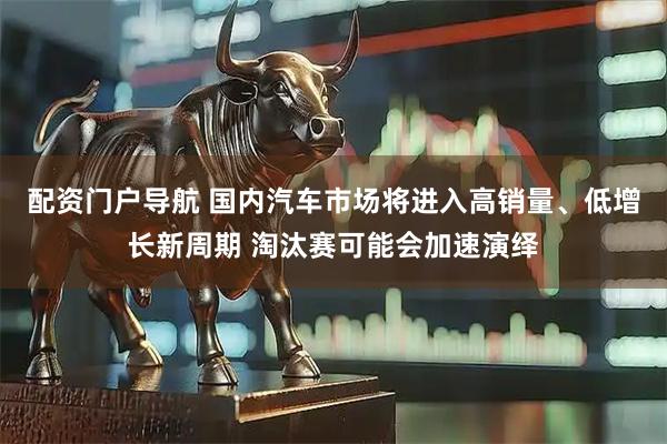 配资门户导航 国内汽车市场将进入高销量、低增长新周期 淘汰赛可能会加速演绎