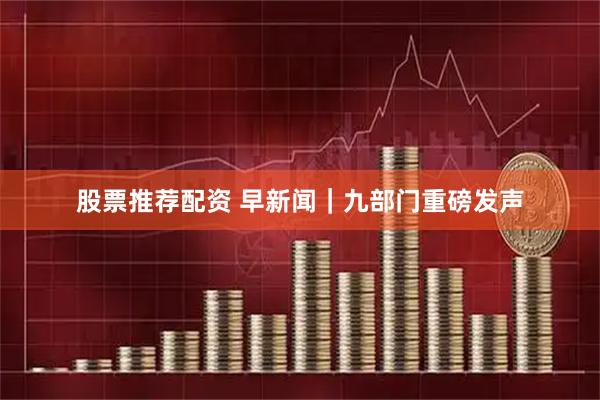 股票推荐配资 早新闻｜九部门重磅发声