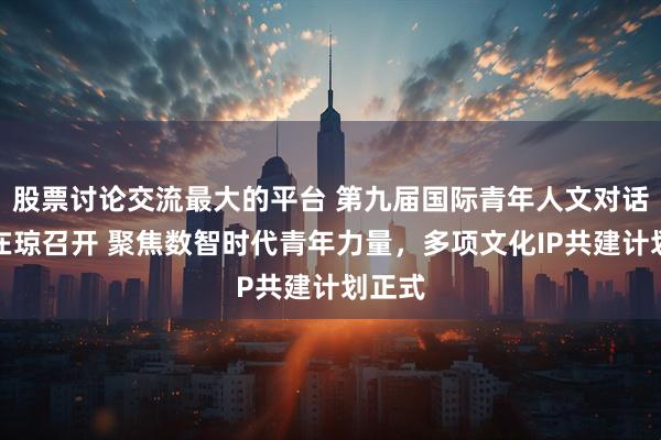 股票讨论交流最大的平台 第九届国际青年人文对话大会在琼召开 聚焦数智时代青年力量，多项文化IP共建计划正式