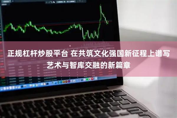 正规杠杆炒股平台 在共筑文化强国新征程上谱写艺术与智库交融的新篇章