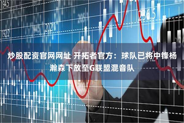 炒股配资官网网址 开拓者官方：球队已将中锋杨瀚森下放至G联盟混音队