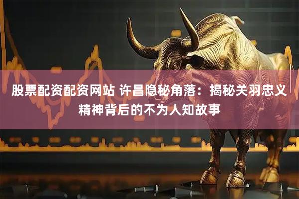 股票配资配资网站 许昌隐秘角落：揭秘关羽忠义精神背后的不为人知故事