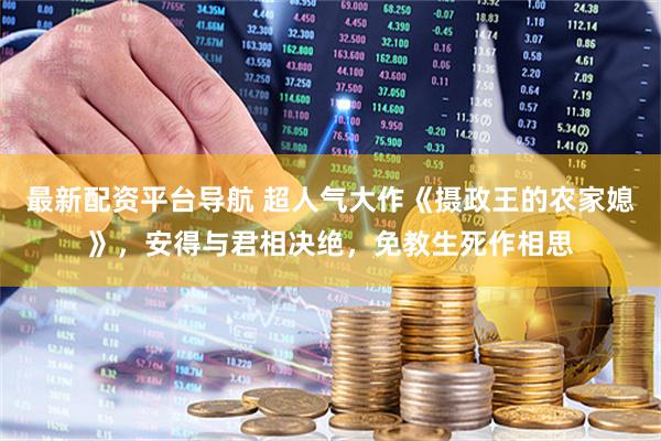 最新配资平台导航 超人气大作《摄政王的农家媳》，安得与君相决绝，免教生死作相思