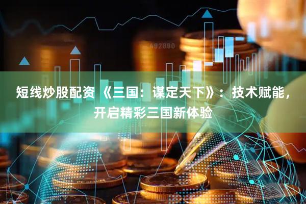 短线炒股配资 《三国：谋定天下》：技术赋能，开启精彩三国新体验