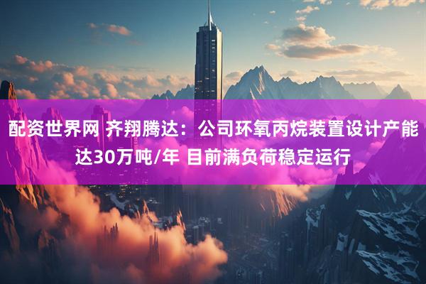 配资世界网 齐翔腾达：公司环氧丙烷装置设计产能达30万吨/年 目前满负荷稳定运行