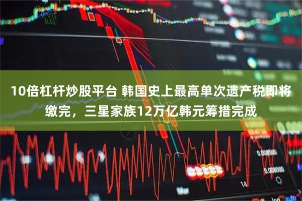 10倍杠杆炒股平台 韩国史上最高单次遗产税即将缴完，三星家族12万亿韩元筹措完成