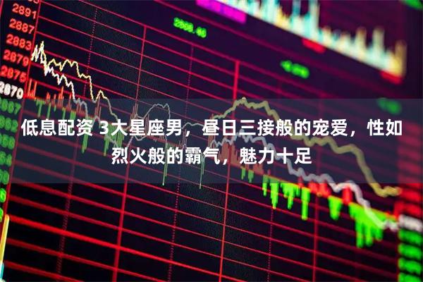 低息配资 3大星座男，昼日三接般的宠爱，性如烈火般的霸气，魅力十足