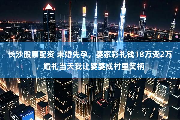 长沙股票配资 未婚先孕，婆家彩礼钱18万变2万，婚礼当天我让婆婆成村里笑柄