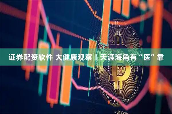 证券配资软件 大健康观察丨天涯海角有“医”靠