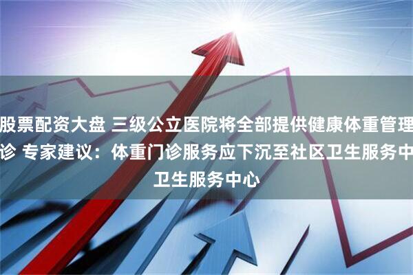 股票配资大盘 三级公立医院将全部提供健康体重管理门诊 专家建议：体重门诊服务应下沉至社区卫生服务中心