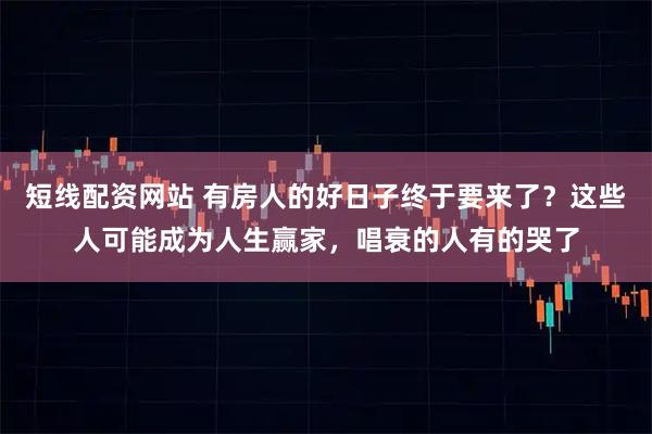 短线配资网站 有房人的好日子终于要来了？这些人可能成为人生赢家，唱衰的人有的哭了