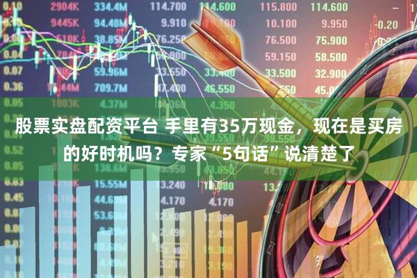 股票实盘配资平台 手里有35万现金，现在是买房的好时机吗？专家“5句话”说清楚了