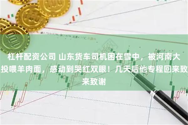 杠杆配资公司 山东货车司机困在雪中，被河南大姐投喂羊肉面，感动到哭红双眼！几天后他专程回来致谢