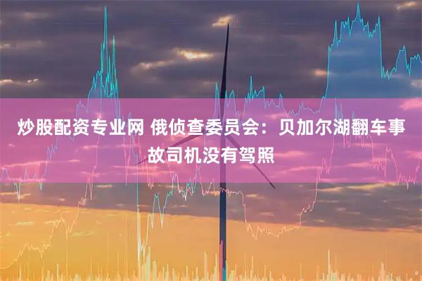 炒股配资专业网 俄侦查委员会：贝加尔湖翻车事故司机没有驾照
