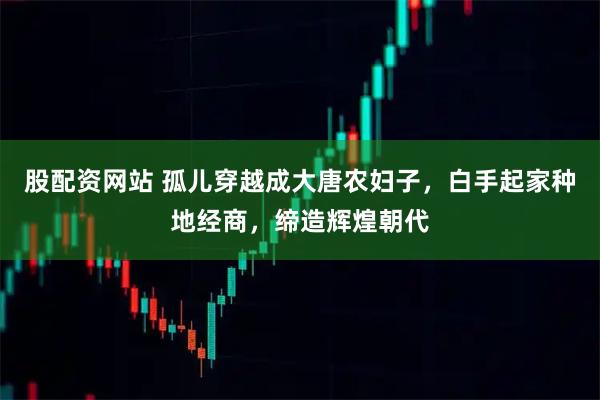 股配资网站 孤儿穿越成大唐农妇子，白手起家种地经商，缔造辉煌朝代