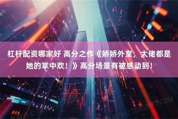 杠杆配资哪家好 高分之作《娇娇外室，大佬都是她的掌中欢！》高分场景有被感动到！