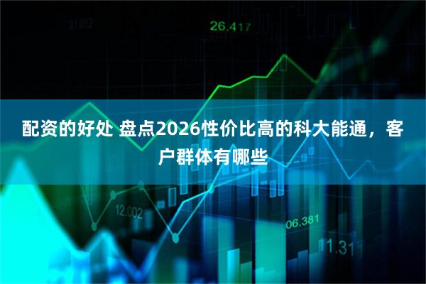 配资的好处 盘点2026性价比高的科大能通，客户群体有哪些