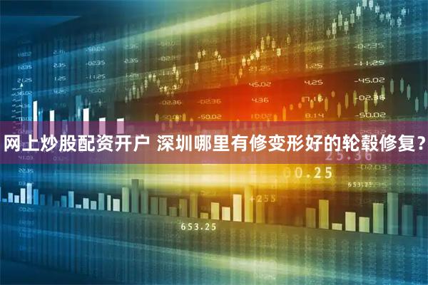 网上炒股配资开户 深圳哪里有修变形好的轮毂修复？