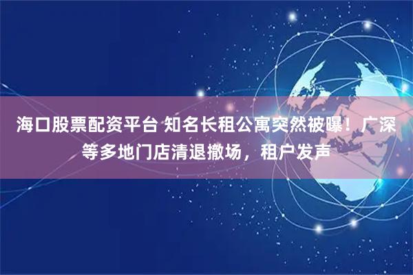 海口股票配资平台 知名长租公寓突然被曝！广深等多地门店清退撤场，租户发声
