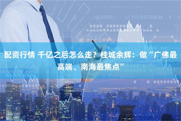 配资行情 千亿之后怎么走？桂城余辉：做“广佛最高端、南海最焦点”