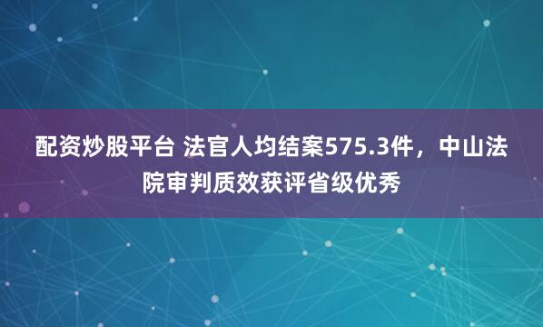 配资炒股平台 法官人均结案575.3件，中山法院审判质效获评省级优秀