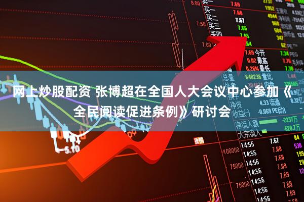 网上炒股配资 张博超在全国人大会议中心参加《全民阅读促进条例》研讨会