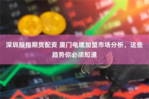 深圳股指期货配资 厦门电缆加盟市场分析，这些趋势你必须知道