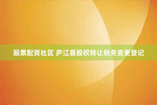 股票配资社区 庐江县股权转让税务变更登记