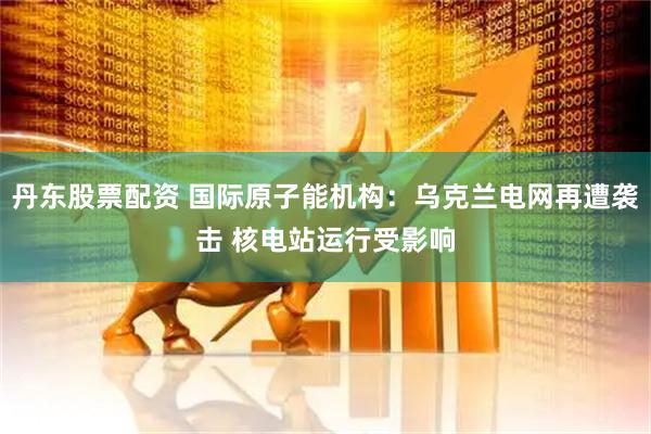 丹东股票配资 国际原子能机构：乌克兰电网再遭袭击 核电站运行受影响