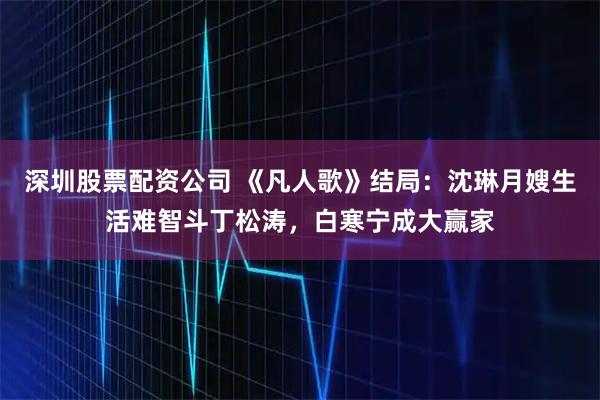 深圳股票配资公司 《凡人歌》结局：沈琳月嫂生活难智斗丁松涛，白寒宁成大赢家