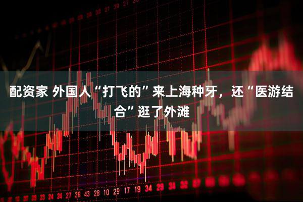 配资家 外国人“打飞的”来上海种牙，还“医游结合”逛了外滩