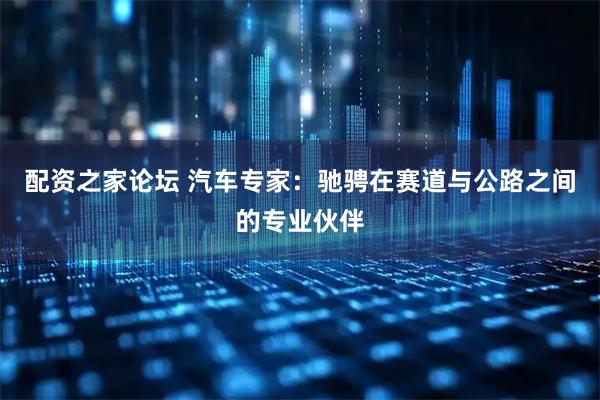 配资之家论坛 汽车专家：驰骋在赛道与公路之间的专业伙伴