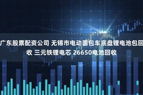 广东股票配资公司 无锡市电动面包车底盘锂电池包回收 三元铁锂电芯 26650电池回收