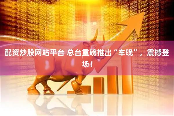 配资炒股网站平台 总台重磅推出“车晚”，震撼登场！